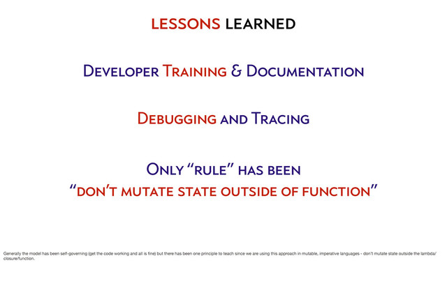 Developer Training & Documentation
Debugging and Tracing
Only “rule” has been
“don’t mutate state outside of function”
lessons learned
Generally the model has been self-governing (get the code working and all is ﬁne) but there has been one principle to teach since we are using this approach in mutable, imperative languages - don’t mutate state outside the lambda/
closure/function.
