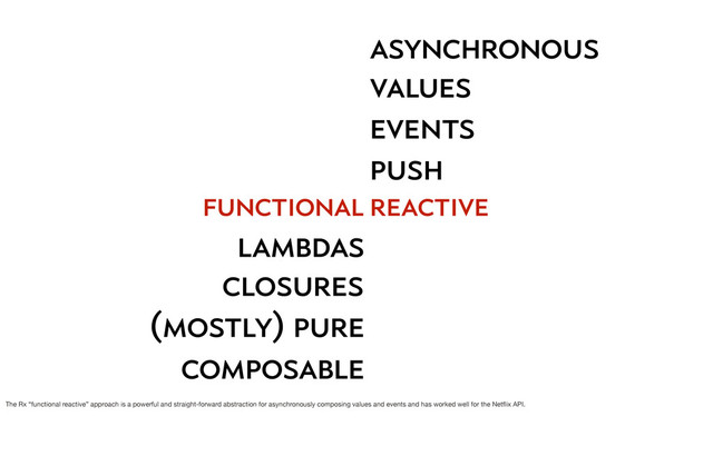 functional
lambdas
closures
(mostly) pure
composable
asynchronous
push
events
values
reactive
The Rx “functional reactive” approach is a powerful and straight-forward abstraction for asynchronously composing values and events and has worked well for the Netﬂix API.
