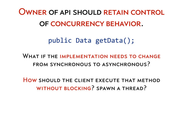 What if the implementation needs to change
from synchronous to asynchronous?
How should the client execute that method
without blocking? spawn a thread?
public	  Data	  getData();
Owner of api should retain control
of concurrency behavior.
