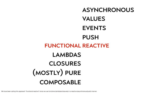 function
functional
lambdas
closures
(mostly) pure
composable
asynchronous
push
events
values
reactive
We have been calling this approach “functional reactive” since we use functions (lambdas/closures) in a reactive (asynchronous/push) manner.
