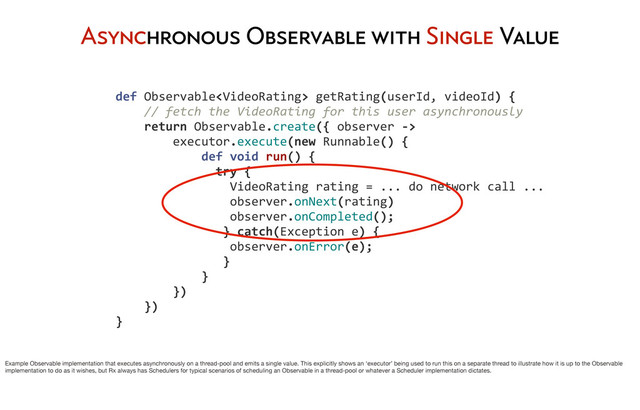 	  	  	  	  def	  Observable	  getRating(userId,	  videoId)	  {
	  	  	  	  	  	  	  	  //	  fetch	  the	  VideoRating	  for	  this	  user	  asynchronously
	  	  	  	  	  	  	  	  return	  Observable.create({	  observer	  -­‐>
	  	  	  	  	  	  	  	  	  	  	  	  executor.execute(new	  Runnable()	  {
	  	  	  	  	  	  	  	  	  	  	  	  	  	  	  	  def	  void	  run()	  {
	  	  	  	  	  	  	  	  	  	  	  	  	  	  	  	  	  	  try	  {	  
	  	  	  	  	  	  	  	  	  	  	  	  	  	  	  	  	  	  	  	  VideoRating	  rating	  =	  ...	  do	  network	  call	  ...
	  	  	  	  	  	  	  	  	  	  	  	  	  	  	  	  	  	  	  	  observer.onNext(rating)
	  	  	  	  	  	  	  	  	  	  	  	  	  	  	  	  	  	  	  	  observer.onCompleted();
	  	  	  	  	  	  	  	  	  	  	  	  	  	  	  	  	  	  	  }	  catch(Exception	  e)	  {
	  	  	  	  	  	  	  	  	  	  	  	  	  	  	  	  	  	  	  	  observer.onError(e);
	  	  	  	  	  	  	  	  	  	  	  	  	  	  	  	  	  	  	  }	  	  	  
	  	  	  	  	  	  	  	  	  	  	  	  	  	  	  	  }
	  	  	  	  	  	  	  	  	  	  	  	  })
	  	  	  	  	  	  	  	  })
	  	  	  	  }
Asynchronous Observable with Single Value
Example Observable implementation that executes asynchronously on a thread-pool and emits a single value. This explicitly shows an ‘executor’ being used to run this on a separate thread to illustrate how it is up to the Observable
implementation to do as it wishes, but Rx always has Schedulers for typical scenarios of scheduling an Observable in a thread-pool or whatever a Scheduler implementation dictates.
