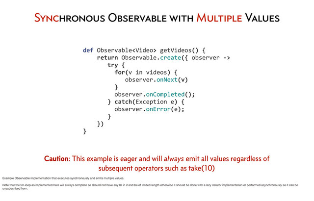Synchronous Observable with Multiple Values
	  	  	  	  def	  Observable	  getVideos()	  {
	  	  	  	  	  	  	  	  return	  Observable.create({	  observer	  -­‐>
	  	  	  	  	  	  	  	  	  	  	  try	  {	  	  
	  	  	  	  	  	  	  	  	  	  	  	  	  for(v	  in	  videos)	  {
	  	  	  	  	  	  	  	  	  	  	  	  	  	  	  	  observer.onNext(v)
	  	  	  	  	  	  	  	  	  	  	  	  	  }
	  	  	  	  	  	  	  	  	  	  	  	  	  observer.onCompleted();
	  	  	  	  	  	  	  	  	  	  	  }	  catch(Exception	  e)	  {
	  	  	  	  	  	  	  	  	  	  	  	  	  observer.onError(e);
	  	  	  	  	  	  	  	  	  	  	  }
	  	  	  	  	  	  	  	  })
	  	  	  	  }
Caution: This example is eager and will always emit all values regardless of
subsequent operators such as take(10)
Example Observable implementation that executes synchronously and emits multiple values.
Note that the for-loop as implemented here will always complete so should not have any IO in it and be of limited length otherwise it should be done with a lazy iterator implementation or performed asynchronously so it can be
unsubscribed from.
