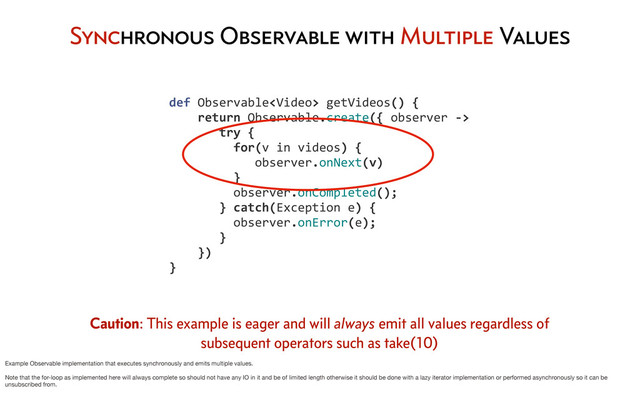 Synchronous Observable with Multiple Values
	  	  	  	  def	  Observable	  getVideos()	  {
	  	  	  	  	  	  	  	  return	  Observable.create({	  observer	  -­‐>
	  	  	  	  	  	  	  	  	  	  	  try	  {	  	  
	  	  	  	  	  	  	  	  	  	  	  	  	  for(v	  in	  videos)	  {
	  	  	  	  	  	  	  	  	  	  	  	  	  	  	  	  observer.onNext(v)
	  	  	  	  	  	  	  	  	  	  	  	  	  }
	  	  	  	  	  	  	  	  	  	  	  	  	  observer.onCompleted();
	  	  	  	  	  	  	  	  	  	  	  }	  catch(Exception	  e)	  {
	  	  	  	  	  	  	  	  	  	  	  	  	  observer.onError(e);
	  	  	  	  	  	  	  	  	  	  	  }
	  	  	  	  	  	  	  	  })
	  	  	  	  }
Caution: This example is eager and will always emit all values regardless of
subsequent operators such as take(10)
Example Observable implementation that executes synchronously and emits multiple values.
Note that the for-loop as implemented here will always complete so should not have any IO in it and be of limited length otherwise it should be done with a lazy iterator implementation or performed asynchronously so it can be
unsubscribed from.
