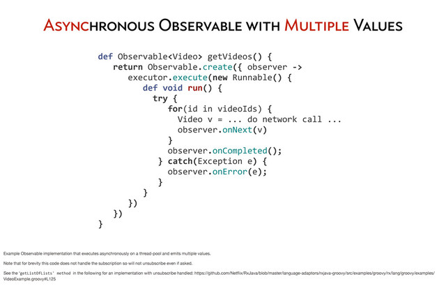 Asynchronous Observable with Multiple Values
	  def	  Observable	  getVideos()	  {
	  	  	  	  return	  Observable.create({	  observer	  -­‐>
	  	  	  	  	  	  	  executor.execute(new	  Runnable()	  {
	  	  	  	  	  	  	  	  	  	  def	  void	  run()	  {
	  	  	  	  	  	  	  	  	  	  	  	  try	  {	  
	  	  	  	  	  	  	  	  	  	  	  	  	  	  	  for(id	  in	  videoIds)	  {
	  	  	  	  	  	  	  	  	  	  	  	  	  	  	  	  	  Video	  v	  =	  ...	  do	  network	  call	  ...
	  	  	  	  	  	  	  	  	  	  	  	  	  	  	  	  	  observer.onNext(v)
	  	  	  	  	  	  	  	  	  	  	  	  	  	  	  }
	  	  	  	  	  	  	  	  	  	  	  	  	  	  	  observer.onCompleted();
	  	  	  	  	  	  	  	  	  	  	  	  	  }	  catch(Exception	  e)	  {
	  	  	  	  	  	  	  	  	  	  	  	  	  	  	  observer.onError(e);
	  	  	  	  	  	  	  	  	  	  	  	  	  }	  
	  	  	  	  	  	  	  	  	  	  }
	  	  	  	  	  	  	  })
	  	  	  	  })
	  }
Example Observable implementation that executes asynchronously on a thread-pool and emits multiple values.
Note that for brevity this code does not handle the subscription so will not unsubscribe even if asked.
See the ‘getListOfLists'	  method	  in the following for an implementation with unsubscribe handled: https://github.com/Netﬂix/RxJava/blob/master/language-adaptors/rxjava-groovy/src/examples/groovy/rx/lang/groovy/examples/
VideoExample.groovy#L125
