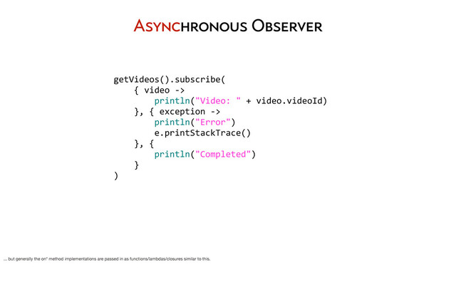 getVideos().subscribe(
	  	  	  	  {	  video	  -­‐>
	  	  	  	  	  	  	  	  println("Video:	  "	  +	  video.videoId)
	  	  	  	  },	  {	  exception	  -­‐>	  
	  	  	  	  	  	  	  	  println("Error")
	  	  	  	  	  	  	  	  e.printStackTrace()
	  	  	  	  },	  {	  
	  	  	  	  	  	  	  	  println("Completed")
	  	  	  	  }
)
Asynchronous Observer
... but generally the on* method implementations are passed in as functions/lambdas/closures similar to this.
