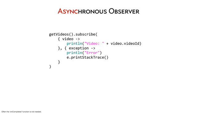 getVideos().subscribe(
	  	  	  	  {	  video	  -­‐>
	  	  	  	  	  	  	  	  println("Video:	  "	  +	  video.videoId)
	  	  	  	  },	  {	  exception	  -­‐>	  
	  	  	  	  	  	  	  	  println("Error")
	  	  	  	  	  	  	  	  e.printStackTrace()
	  	  	  	  }
)
Asynchronous Observer
Often the ‘onCompleted’ function is not needed.

