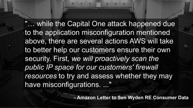 "… while the Capital One attack happened due
to the application misconfiguration mentioned
above, there are several actions AWS will take
to better help our customers ensure their own
security. First, we will proactively scan the
public IP space for our customers' firewall
resources to try and assess whether they may
have misconfigurations. ..."
- Amazon Letter to Sen Wyden RE Consumer Data
