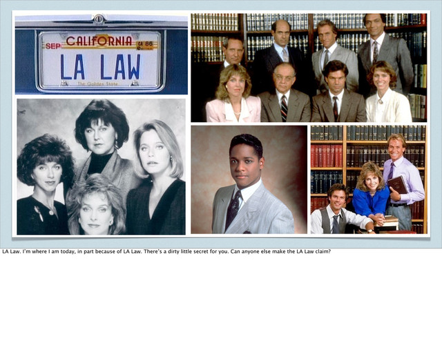 LA Law. I’m where I am today, in part because of LA Law. There’s a dirty little secret for you. Can anyone else make the LA Law claim?
