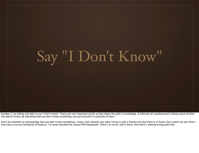 Say "I Don't Know"
Number 2, be willing and able to say “I Don’t Know”. These are very important words as they begin the path to knowledge. A hallmark of a professional is being aware of what
she doesn’t know. By admitting that you don’t know something, you put yourself in a position to learn.
Don’t be ashamed to acknowledge that you don’t know something. I know a fair amount, but what I know is only a fraction of what there is to know. Even within my own ﬁeld. I
only have a cursory familiarity of Node.js. I’ve never touched the Laravel PHP framework. There’s so much I don’t know. And there’s nothing wrong with that.
