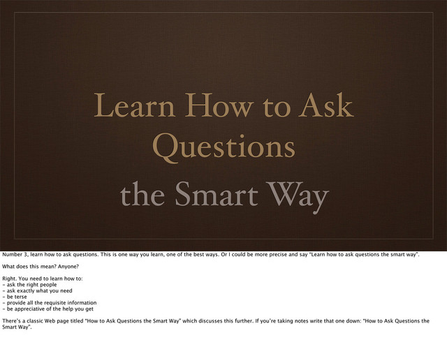 Learn How to Ask
Questions
the Smart Way
Number 3, learn how to ask questions. This is one way you learn, one of the best ways. Or I could be more precise and say “Learn how to ask questions the smart way”.
What does this mean? Anyone?
Right. You need to learn how to:
- ask the right people
- ask exactly what you need
- be terse
- provide all the requisite information
- be appreciative of the help you get
There’s a classic Web page titled “How to Ask Questions the Smart Way” which discusses this further. If you’re taking notes write that one down: “How to Ask Questions the
Smart Way”.
