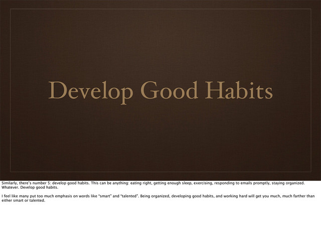 Develop Good Habits
Similarly, there’s number 5: develop good habits. This can be anything: eating right, getting enough sleep, exercising, responding to emails promptly, staying organized.
Whatever. Develop good habits.
I feel like many put too much emphasis on words like “smart” and “talented”. Being organized, developing good habits, and working hard will get you much, much farther than
either smart or talented.
