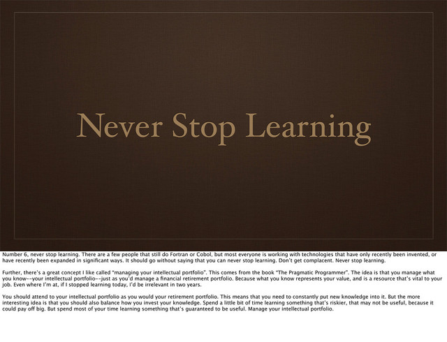 Never Stop Learning
Number 6, never stop learning. There are a few people that still do Fortran or Cobol, but most everyone is working with technologies that have only recently been invented, or
have recently been expanded in signiﬁcant ways. It should go without saying that you can never stop learning. Don’t get complacent. Never stop learning.
Further, there’s a great concept I like called “managing your intellectual portfolio”. This comes from the book “The Pragmatic Programmer”. The idea is that you manage what
you know--your intellectual portfolio--just as you’d manage a ﬁnancial retirement portfolio. Because what you know represents your value, and is a resource that’s vital to your
job. Even where I’m at, if I stopped learning today, I’d be irrelevant in two years.
You should attend to your intellectual portfolio as you would your retirement portfolio. This means that you need to constantly put new knowledge into it. But the more
interesting idea is that you should also balance how you invest your knowledge. Spend a little bit of time learning something that’s riskier, that may not be useful, because it
could pay off big. But spend most of your time learning something that’s guaranteed to be useful. Manage your intellectual portfolio.
