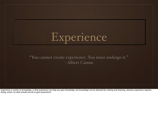 Experience
“You cannot create experience. You must undergo it.”
- Albert Camus
Experience is similar to knowledge, in that experience can help you gain knowledge, but knowledge can be obtained by reading and listening, whereas experience requires
doing, action. So what should you do to gain experience?
