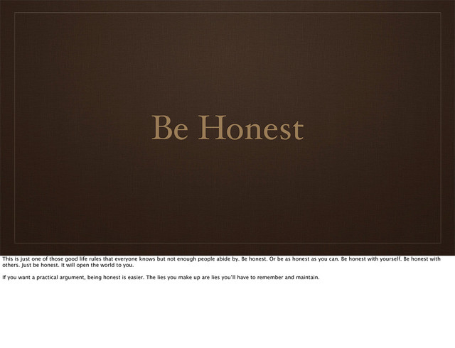 Be Honest
This is just one of those good life rules that everyone knows but not enough people abide by. Be honest. Or be as honest as you can. Be honest with yourself. Be honest with
others. Just be honest. It will open the world to you.
If you want a practical argument, being honest is easier. The lies you make up are lies you’ll have to remember and maintain.

