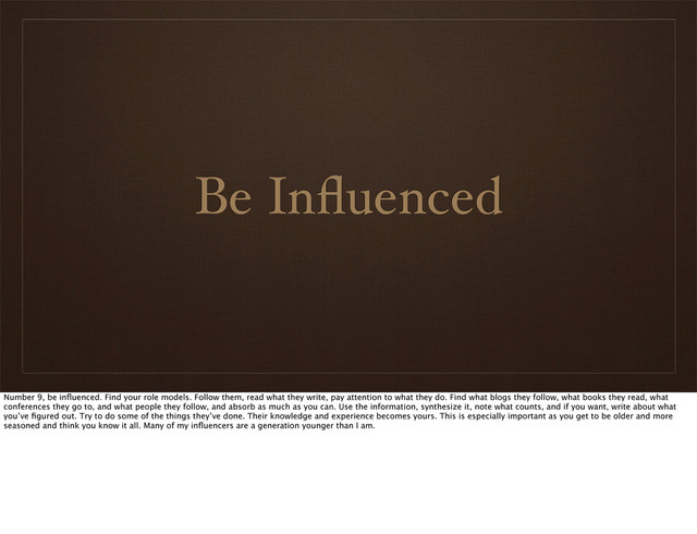 Be Inﬂuenced
Number 9, be inﬂuenced. Find your role models. Follow them, read what they write, pay attention to what they do. Find what blogs they follow, what books they read, what
conferences they go to, and what people they follow, and absorb as much as you can. Use the information, synthesize it, note what counts, and if you want, write about what
you’ve ﬁgured out. Try to do some of the things they’ve done. Their knowledge and experience becomes yours. This is especially important as you get to be older and more
seasoned and think you know it all. Many of my inﬂuencers are a generation younger than I am.
