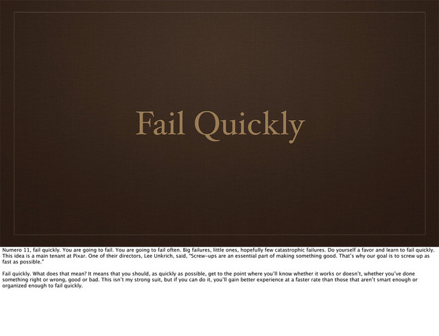 Fail Quickly
Numero 11, fail quickly. You are going to fail. You are going to fail often. Big failures, little ones, hopefully few catastrophic failures. Do yourself a favor and learn to fail quickly.
This idea is a main tenant at Pixar. One of their directors, Lee Unkrich, said, “Screw-ups are an essential part of making something good. That’s why our goal is to screw up as
fast as possible.”
Fail quickly. What does that mean? It means that you should, as quickly as possible, get to the point where you’ll know whether it works or doesn’t, whether you’ve done
something right or wrong, good or bad. This isn’t my strong suit, but if you can do it, you’ll gain better experience at a faster rate than those that aren’t smart enough or
organized enough to fail quickly.
