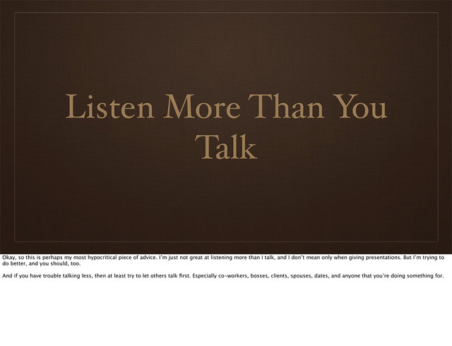 Listen More Than You
Talk
Okay, so this is perhaps my most hypocritical piece of advice. I’m just not great at listening more than I talk, and I don’t mean only when giving presentations. But I’m trying to
do better, and you should, too.
And if you have trouble talking less, then at least try to let others talk ﬁrst. Especially co-workers, bosses, clients, spouses, dates, and anyone that you’re doing something for.
