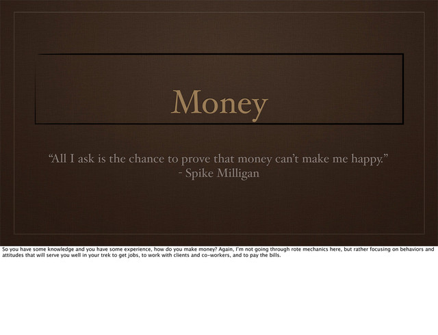 Money
“All I ask is the chance to prove that money can’t make me happy.”
- Spike Milligan
So you have some knowledge and you have some experience, how do you make money? Again, I’m not going through rote mechanics here, but rather focusing on behaviors and
attitudes that will serve you well in your trek to get jobs, to work with clients and co-workers, and to pay the bills.
