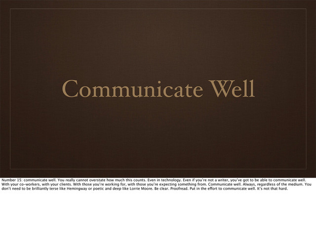 Communicate Well
Number 15: communicate well. You really cannot overstate how much this counts. Even in technology. Even if you’re not a writer, you’ve got to be able to communicate well.
With your co-workers, with your clients. With those you’re working for, with those you’re expecting something from. Communicate well. Always, regardless of the medium. You
don’t need to be brilliantly terse like Hemingway or poetic and deep like Lorrie Moore. Be clear. Proofread. Put in the effort to communicate well. It’s not that hard.
