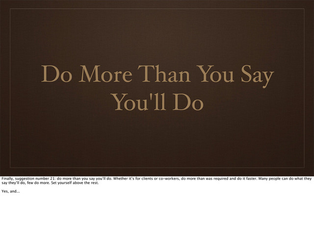 Do More Than You Say
You'll Do
Finally, suggestion number 21: do more than you say you’ll do. Whether it’s for clients or co-workers, do more than was required and do it faster. Many people can do what they
say they’ll do, few do more. Set yourself above the rest.
Yes, and...
