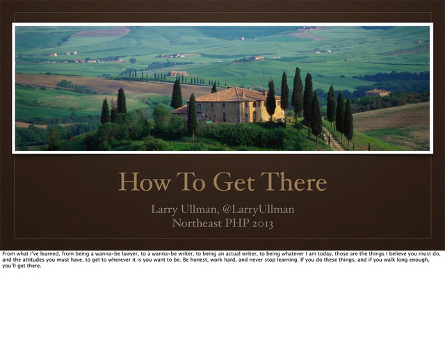 How To Get There
Larry Ullman, @LarryUllman
Northeast PHP 2013
From what I’ve learned, from being a wanna-be lawyer, to a wanna-be writer, to being an actual writer, to being whatever I am today, those are the things I believe you must do,
and the attitudes you must have, to get to wherever it is you want to be. Be honest, work hard, and never stop learning. If you do these things, and if you walk long enough,
you’ll get there.
