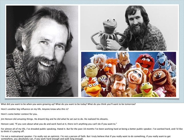 What did you want to be when you were growing up? What do you want to be today? What do you think you’ll want to be tomorrow?
Here’s another big inﬂuence on my life. Anyone know who this is?
Here’s some better context for you.
Jim Henson did amazing things. He dreamt big and he did what he set out to do. He realized his dreams.
Henson said, “If you care about what you do and work hard at it, there isn't anything you can't do if you want to.”
For almost all of my life, I’ve dreaded public speaking. Hated it. But for the past 18 months I’ve been working hard at being a better public speaker. I’ve worked hard, and I’d like
to think it’s paying off.
I’m not a motivational speaker. I’m really not an optimist. I’m not a person of faith. But I truly believe that if you really want to do something, if you really want to get
somewhere, you absolutely can, if you work hard enough and walk long enough.
