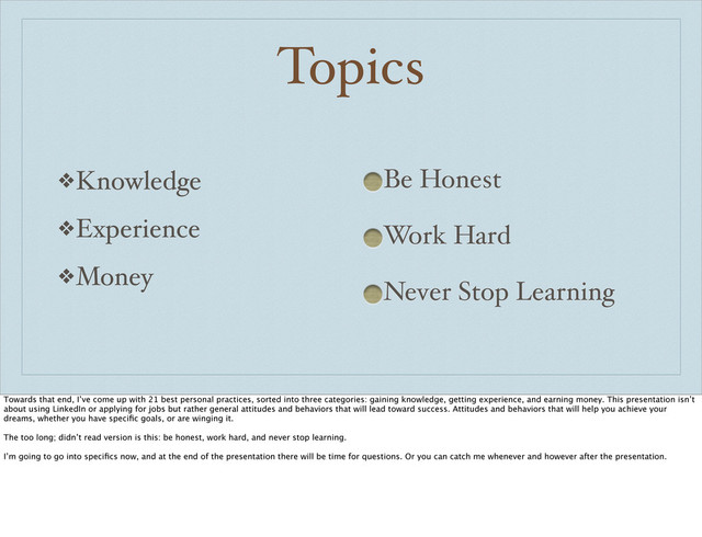 Topics
❖Knowledge
❖Experience
❖Money
Be Honest
Work Hard
Never Stop Learning
Towards that end, I’ve come up with 21 best personal practices, sorted into three categories: gaining knowledge, getting experience, and earning money. This presentation isn’t
about using LinkedIn or applying for jobs but rather general attitudes and behaviors that will lead toward success. Attitudes and behaviors that will help you achieve your
dreams, whether you have speciﬁc goals, or are winging it.
The too long; didn’t read version is this: be honest, work hard, and never stop learning.
I’m going to go into speciﬁcs now, and at the end of the presentation there will be time for questions. Or you can catch me whenever and however after the presentation.

