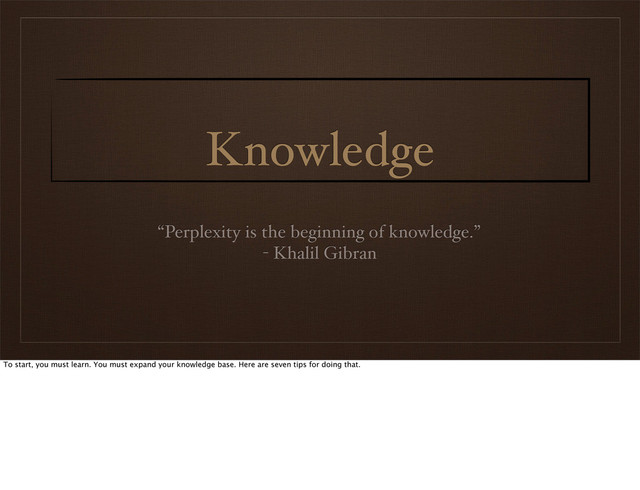 Knowledge
“Perplexity is the beginning of knowledge.”
- Khalil Gibran
To start, you must learn. You must expand your knowledge base. Here are seven tips for doing that.
