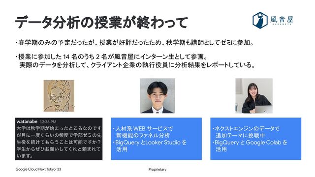 Proprietary
Google Cloud Next Tokyo ’23
データ分析の授業が終わって
・春学期のみの予定だったが、授業が好評だったため、秋学期も講師としてゼミに参加。
・授業に参加した 14 名のうち 2 名が風音屋にインターン生として参画。
　実際のデータを分析して、クライアント企業の執行役員に分析結果をレポートしている。
・人材系 WEB サービスで
　新機能のファネル分析
・BigQuery とLooker Studio を
　活用
・ネクストエンジンのデータで
　追加テーマに挑戦中
・BigQuery と Google Colab を
　活用
