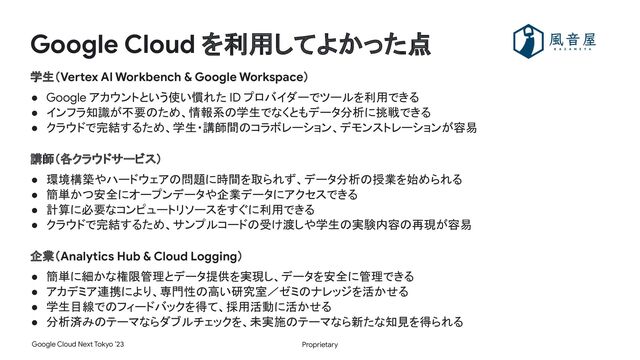 Proprietary
Google Cloud Next Tokyo ’23
Google Cloud を利用してよかった点
学生（Vertex AI Workbench & Google Workspace）
● Google アカウントという使い慣れた ID プロバイダーでツールを利用できる
● インフラ知識が不要のため、情報系の学生でなくともデータ分析に挑戦できる
● クラウドで完結するため、学生・講師間のコラボレーション、デモンストレーションが容易
講師（各クラウドサービス）
● 環境構築やハードウェアの問題に時間を取られず、データ分析の授業を始められる
● 簡単かつ安全にオープンデータや企業データにアクセスできる
● 計算に必要なコンピュートリソースをすぐに利用できる
● クラウドで完結するため、サンプルコードの受け渡しや学生の実験内容の再現が容易
企業（Analytics Hub & Cloud Logging）
● 簡単に細かな権限管理とデータ提供を実現し、データを安全に管理できる
● アカデミア連携により、専門性の高い研究室／ゼミのナレッジを活かせる
● 学生目線でのフィードバックを得て、採用活動に活かせる
● 分析済みのテーマならダブルチェックを、未実施のテーマなら新たな知見を得られる
