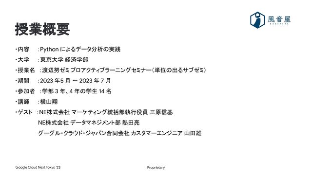Proprietary
Google Cloud Next Tokyo ’23
授業概要
・内容　　：Python によるデータ分析の実践
・大学　　：東京大学 経済学部
・授業名　：渡辺努ゼミ プロアクティブラーニングセミナー（単位の出るサブゼミ）
・期間　　：2023 年5 月 〜 2023 年 7 月
・参加者　：学部 3 年、4 年の学生 14 名
・講師　　：横山翔
・ゲスト　：NE株式会社 マーケティング統括部執行役員 三原信基
　　　　　　NE株式会社 データマネジメント部 熱田亮
　　　　　　グーグル・クラウド・ジャパン合同会社 カスタマーエンジニア 山田雄
