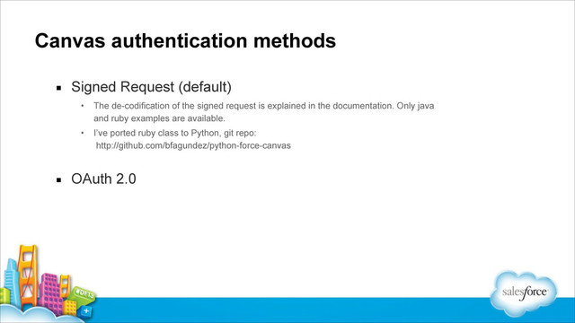 Canvas authentication methods
▪ Signed Request (default)
• The de-codification of the signed request is explained in the documentation. Only java
and ruby examples are available.
• I’ve ported ruby class to Python, git repo: 
http://github.com/bfagundez/python-force-canvas
!
▪ OAuth 2.0
