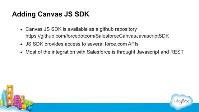 Adding Canvas JS SDK
▪ Canvas JS SDK is available as a github repository 
https://github.com/forcedotcom/SalesforceCanvasJavascriptSDK
▪ JS SDK provides access to several force.com APIs
▪ Most of the integration with Salesforce is throught Javascript and REST
