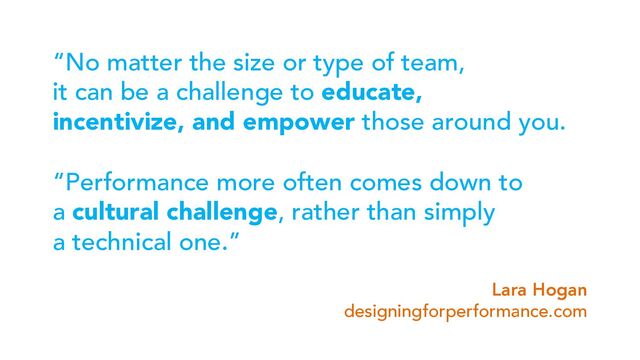 “No matter the size or type of team,
it can be a challenge to educate,
incentivize, and empower those around you.
“Performance more often comes down to
a cultural challenge, rather than simply
a technical one.”
Lara Hogan
designingforperformance.com
