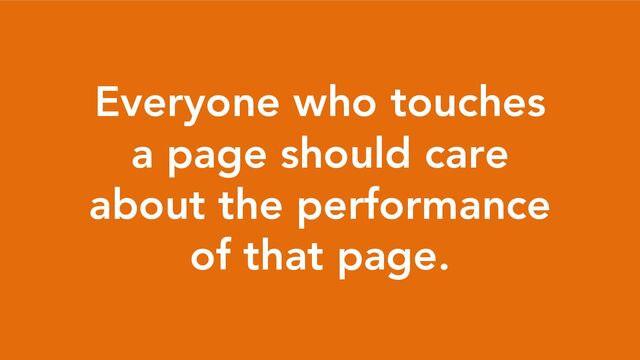 Everyone who touches
a page should care
about the performance
of that page.
