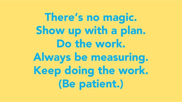 There’s no magic.
Show up with a plan.
Do the work.
Always be measuring.
Keep doing the work.
(Be patient.)
