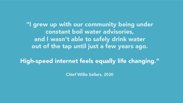 “I grew up with our community being under
constant boil water advisories,
and I wasn’t able to safely drink water
out of the tap until just a few years ago.
High-speed internet feels equally life changing.”
Chief Willie Sellars, 2020
