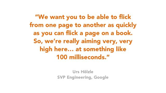 37
“We want you to be able to flick
from one page to another as quickly
as you can flick a page on a book.
So, we’re really aiming very, very
high here… at something like
100 milliseconds.”
Urs Hölzle
SVP Engineering, Google
