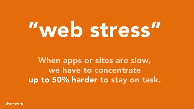 “web stress”
When apps or sites are slow,
we have to concentrate
up to 50% harder to stay on task.
@tameverts
