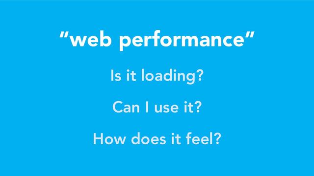 “web performance”
Is it loading?
Can I use it?
How does it feel?
