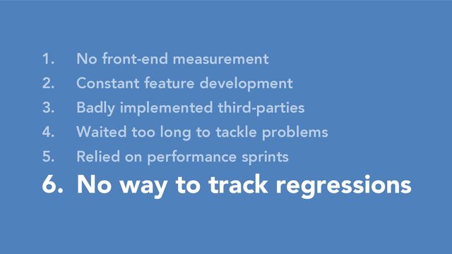 1. No front-end measurement
2. Constant feature development
3. Badly implemented third-parties
4. Waited too long to tackle problems
5. Relied on performance sprints
6. No way to track regressions
