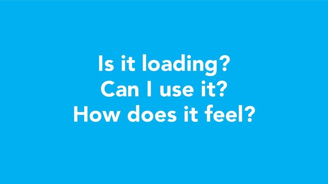 Is it loading?
Can I use it?
How does it feel?
