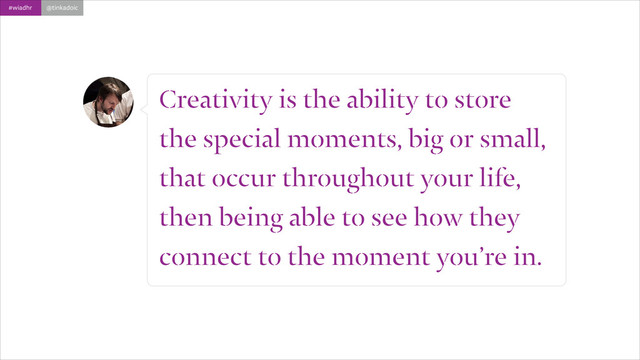 #wiadhr @tinkadoic
Creativity is the ability to store
the special moments, big or small,
that occur throughout your life,
then being able to see how they
connect to the moment you’re in.
