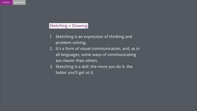 #wiadhr @tinkadoic
1. Sketching is an expression of thinking and
problem-solving.
2. It’s a form of visual communication, and, as in
all languages, some ways of communicating
are clearer than others.
3. Sketching is a skill: the more you do it, the
better you’ll get at it.
Sketching ≠ Drawing
