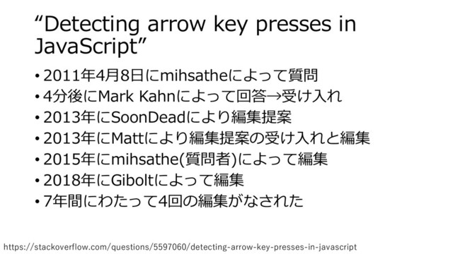 “Detecting arrow key presses in
JavaScript”
• 2011年4月8日にmihsatheによって質問
• 4分後にMark Kahnによって回答→受け入れ
• 2013年にSoonDeadにより編集提案
• 2013年にMattにより編集提案の受け入れと編集
• 2015年にmihsathe(質問者)によって編集
• 2018年にGiboltによって編集
• 7年間にわたって4回の編集がなされた
https://stackoverflow.com/questions/5597060/detecting-arrow-key-presses-in-javascript

