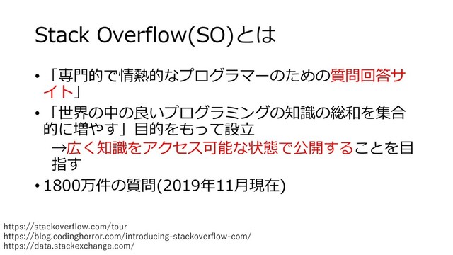 Stack Overflow(SO)とは
• 「専門的で情熱的なプログラマーのための質問回答サ
イト」
• 「世界の中の良いプログラミングの知識の総和を集合
的に増やす」目的をもって設立
→広く知識をアクセス可能な状態で公開することを目
指す
• 1800万件の質問(2019年11月現在)
https://blog.codinghorror.com/introducing-stackoverflow-com/
https://stackoverflow.com/tour
https://data.stackexchange.com/
