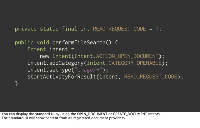 private static final int READ_REQUEST_CODE = 1;
public void performFileSearch() {
Intent intent =
new Intent(Intent.ACTION_OPEN_DOCUMENT);
intent.addCategory(Intent.CATEGORY_OPENABLE);
intent.setType("image/*");
startActivityForResult(intent, READ_REQUEST_CODE);
}
You can display the standard UI by using the OPEN_DOCUMENT or CREATE_DOCUMENT intents.
The standard UI will show content from all registered document providers.
