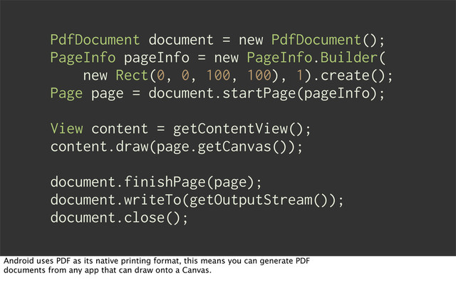 PdfDocument document = new PdfDocument();
PageInfo pageInfo = new PageInfo.Builder(
new Rect(0, 0, 100, 100), 1).create();
Page page = document.startPage(pageInfo);
View content = getContentView();
content.draw(page.getCanvas());
document.finishPage(page);
document.writeTo(getOutputStream());
document.close();
Android uses PDF as its native printing format, this means you can generate PDF
documents from any app that can draw onto a Canvas.
