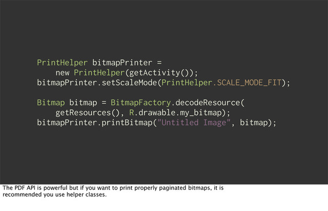 PrintHelper bitmapPrinter =
new PrintHelper(getActivity());
bitmapPrinter.setScaleMode(PrintHelper.SCALE_MODE_FIT);
Bitmap bitmap = BitmapFactory.decodeResource(
getResources(), R.drawable.my_bitmap);
bitmapPrinter.printBitmap("Untitled Image", bitmap);
The PDF API is powerful but if you want to print properly paginated bitmaps, it is
recommended you use helper classes.
