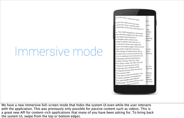 Immersive mode
We have a new immersive full-screen mode that hides the system UI even while the user interacts
with the application. This was previously only possible for passive content such as videos. This is
a great new API for content-rich applications that many of you have been asking for. To bring back
the system UI, swipe from the top or bottom edges.
